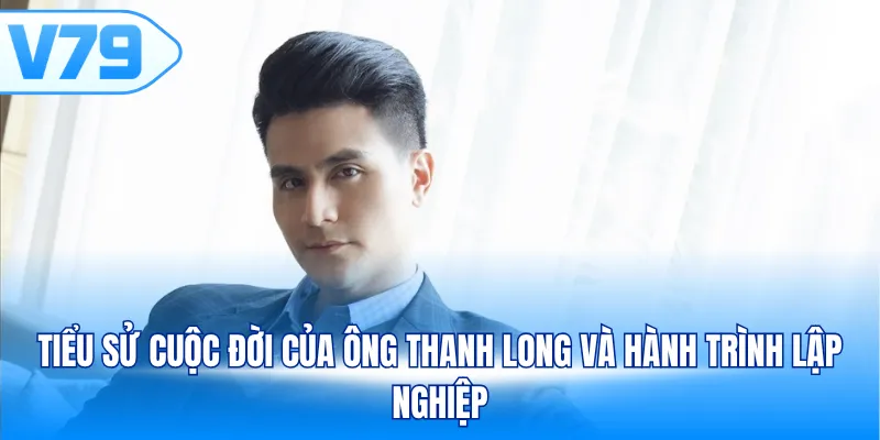 Tiểu sử cuộc đời của ông Thanh Long và hành trình lập nghiệp